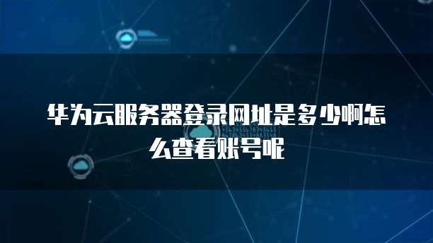 华为云服务器登录网址是多少啊怎么查看账号呢