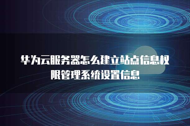 华为云服务器怎么建立站点信息权限管理系统设置信息
