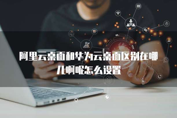 阿里云桌面和华为云桌面区别在哪儿啊呢怎么设置