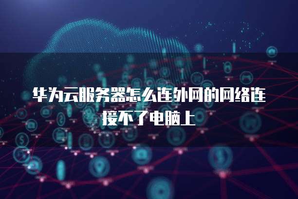 华为云服务器怎么连外网的网络连接不了电脑上