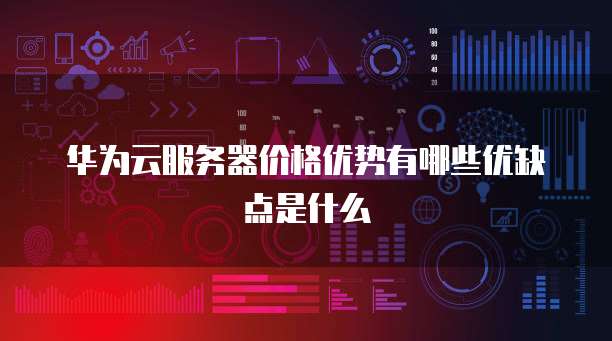 华为云服务器价格优势有哪些优缺点是什么