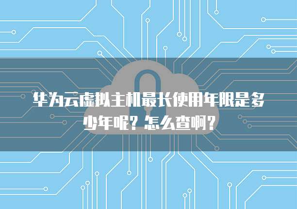 华为云虚拟主机最长使用年限是多少年呢?怎么查啊?