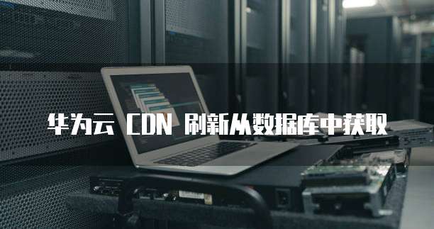 华为云 CDN 刷新从数据库中获取