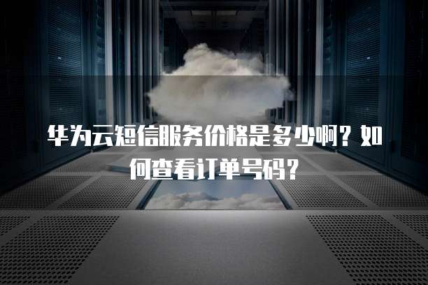 华为云短信服务价格是多少啊?如何查看订单号码?