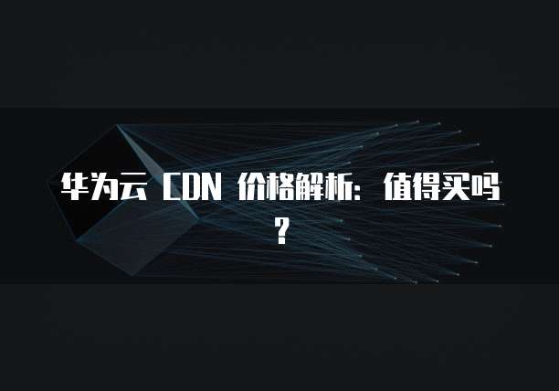 华为云 CDN 价格解析:值得买吗?