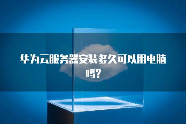 华为云服务器安装多久可以用电脑吗?