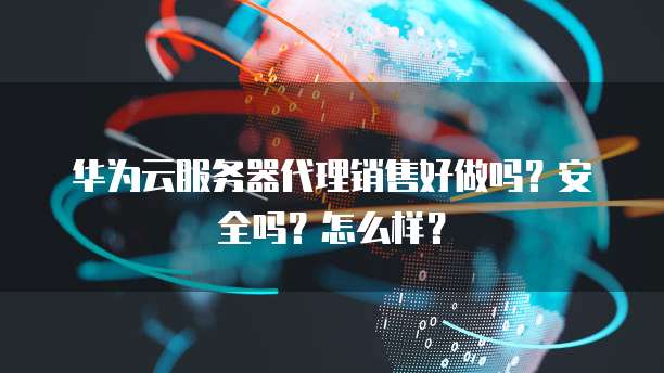华为云服务器代理销售好做吗?安全吗?怎么样?