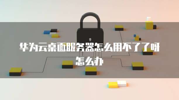 华为云桌面服务器怎么用不了了呀怎么办