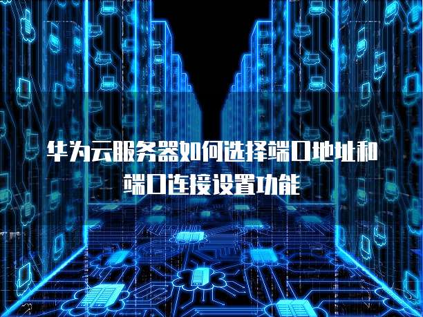 华为云服务器如何选择端口地址和端口连接设置功能