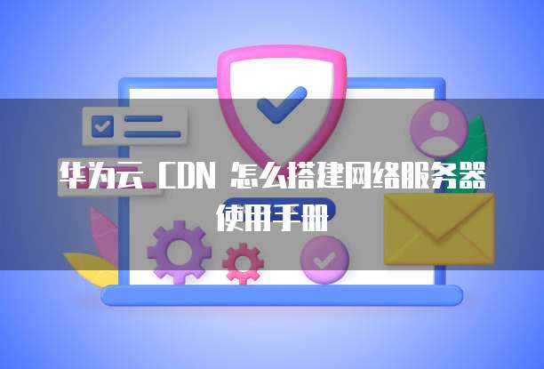 华为云 CDN 怎么搭建网络服务器使用手册
