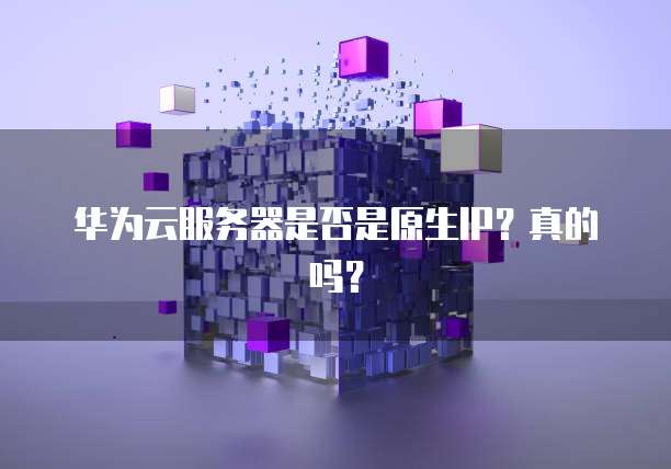 华为云服务器是否是原生IP?真的吗?