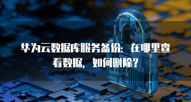 华为云数据库服务备份：在哪里查看数据，如何删除？