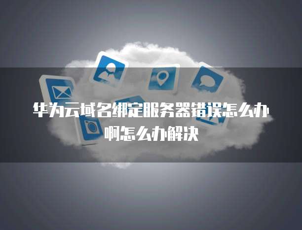 华为云域名绑定服务器错误怎么办啊怎么办解决