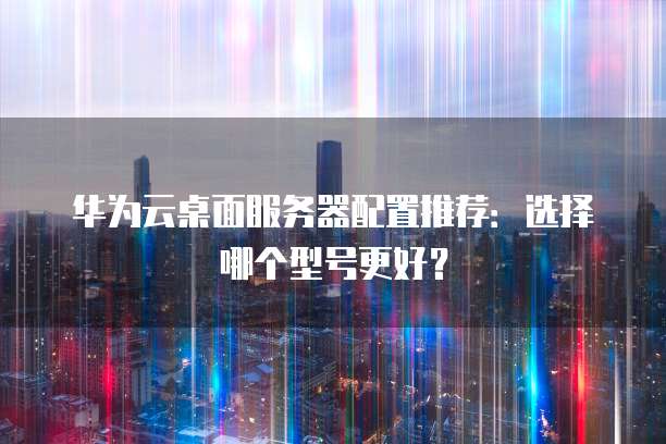 华为云桌面服务器配置推荐:选择哪个型号更好?