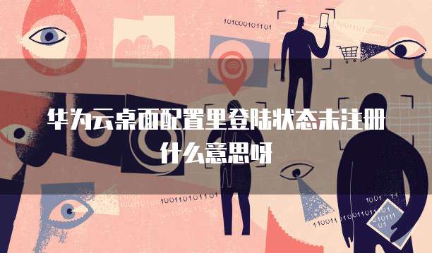 华为云桌面配置里登陆状态未注册什么意思呀