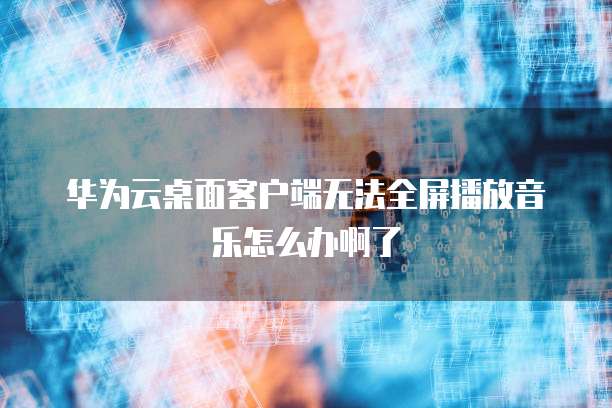 华为云桌面客户端无法全屏播放音乐怎么办啊了