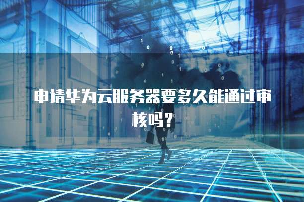 申请华为云服务器要多久能通过审核吗?