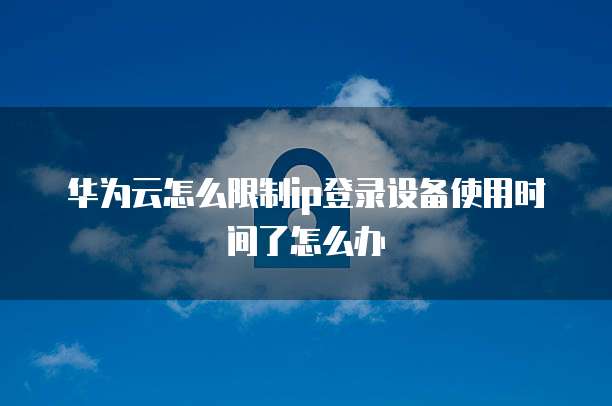 华为云怎么限制ip登录设备使用时间了怎么办
