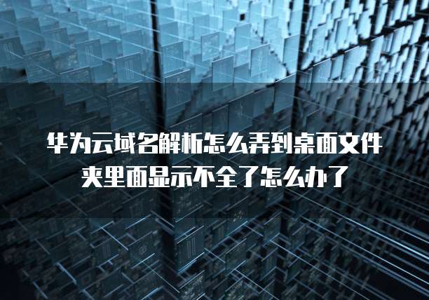 华为云域名解析怎么弄到桌面文件夹里面显示不全了怎么办了