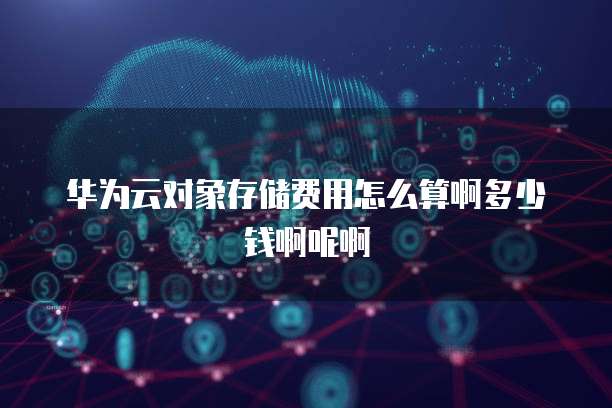 华为云对象存储费用怎么算啊多少钱啊呢啊