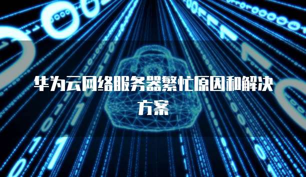 华为云网络服务器繁忙原因和解决方案
