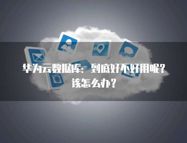 华为云数据库:到底好不好用呢?该怎么办?