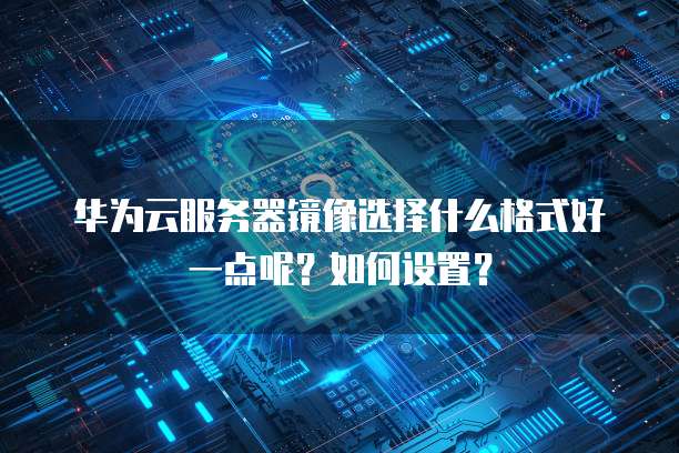 华为云服务器镜像选择什么格式好一点呢?如何设置?