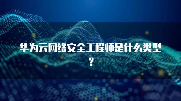 华为云网络安全工程师是什么类型?