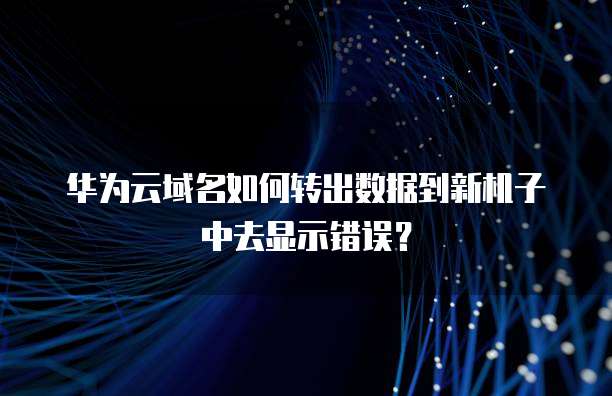 华为云域名如何转出数据到新机子中去显示错误?