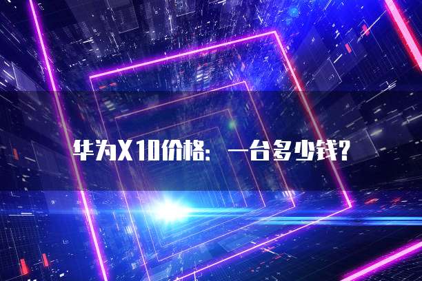华为X10价格:一台多少钱?