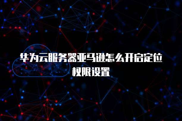 华为云服务器亚马逊怎么开启定位权限设置