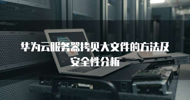 华为云服务器拷贝大文件的方法及安全性分析