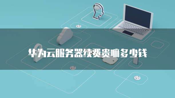 华为云服务器续费贵嘛多少钱