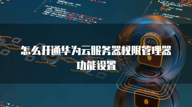 怎么开通华为云服务器权限管理器功能设置