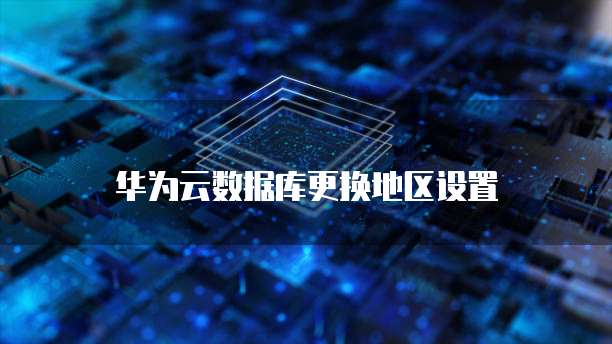 华为云数据库更换地区设置