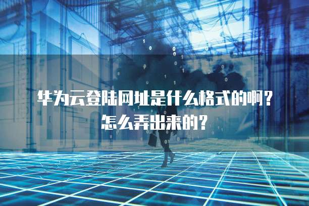 华为云登陆网址是什么格式的啊？怎么弄出来的？