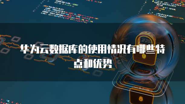 华为云数据库的使用情况有哪些特点和优势