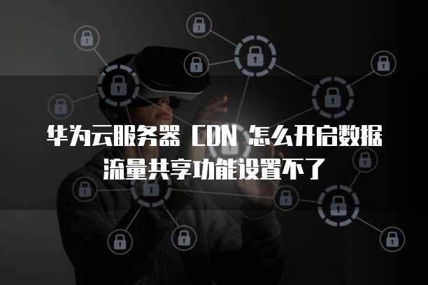 华为云服务器 CDN 怎么开启数据流量共享功能设置不了