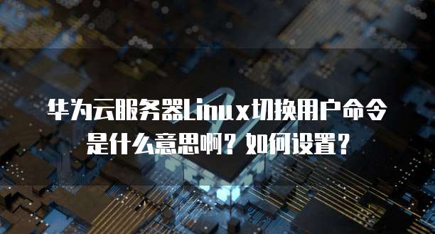 华为云服务器Linux切换用户命令是什么意思啊?如何设置?