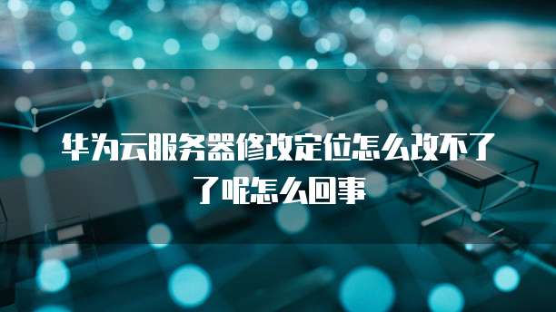 华为云服务器修改定位怎么改不了了呢怎么回事