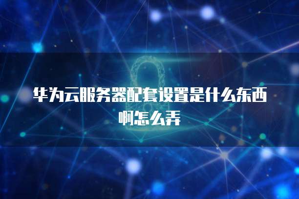 华为云服务器配套设置是什么东西啊怎么弄