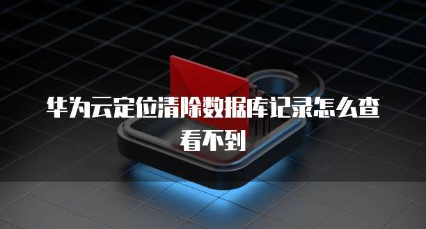 华为云定位清除数据库记录怎么查看不到