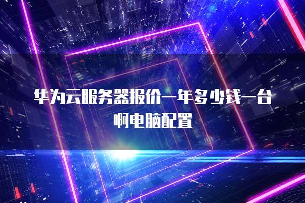 华为云服务器报价一年多少钱一台啊电脑配置