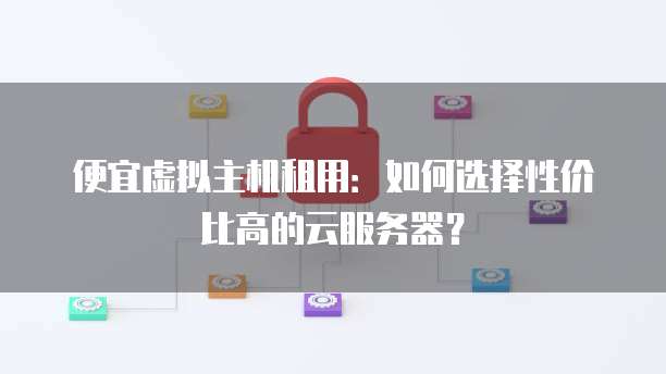 便宜虚拟主机租用:如何选择性价比高的云服务器?
