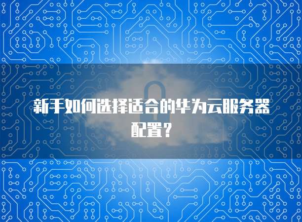 新手如何选择适合的华为云服务器配置?