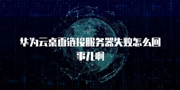 华为云桌面链接服务器失败怎么回事儿啊