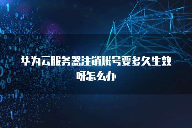 华为云服务器注销账号要多久生效呀怎么办