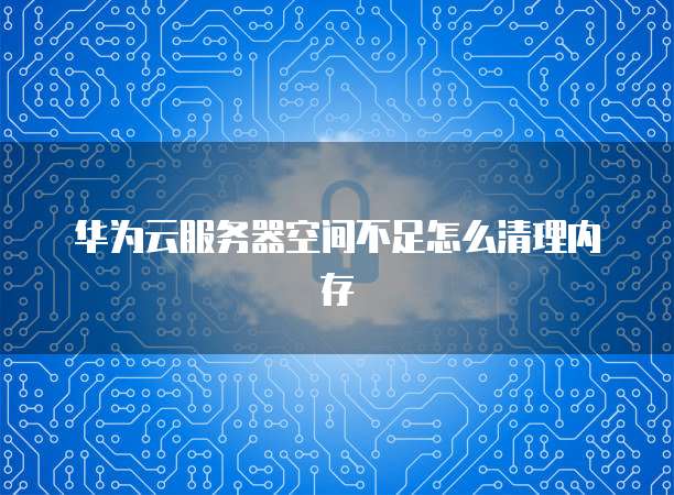 华为云服务器空间不足怎么清理内存