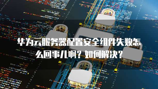 华为云服务器配置安全组件失败怎么回事儿啊?如何解决?