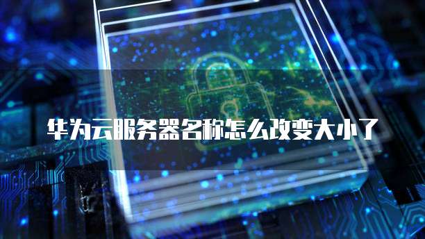 华为云服务器名称怎么改变大小了